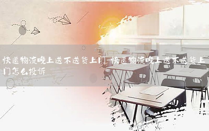 快递物流晚上送不送货上门-快递物流晚上送不送货上门怎么投诉