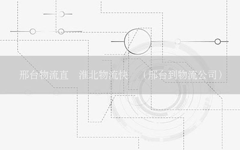 邢台物流直达淮北物流快递（邢台到物流公司）