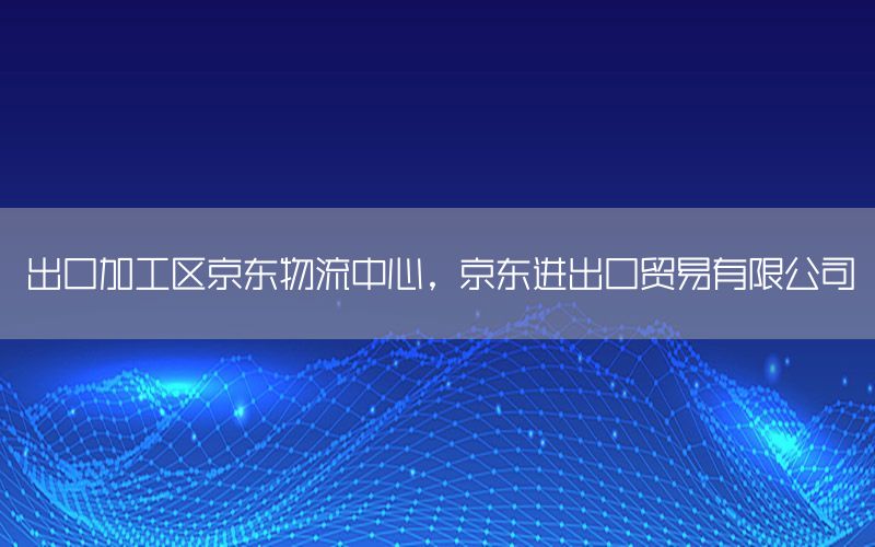出口加工区京东物流中心，京东进出口贸易有限公司