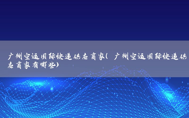 广州空运国际快递供应商家（广州空运国际快递供应商家有哪些）