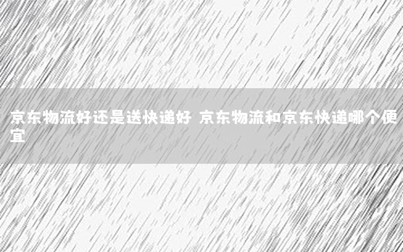 京东物流好还是送快递好，京东物流和京东快递哪个便宜