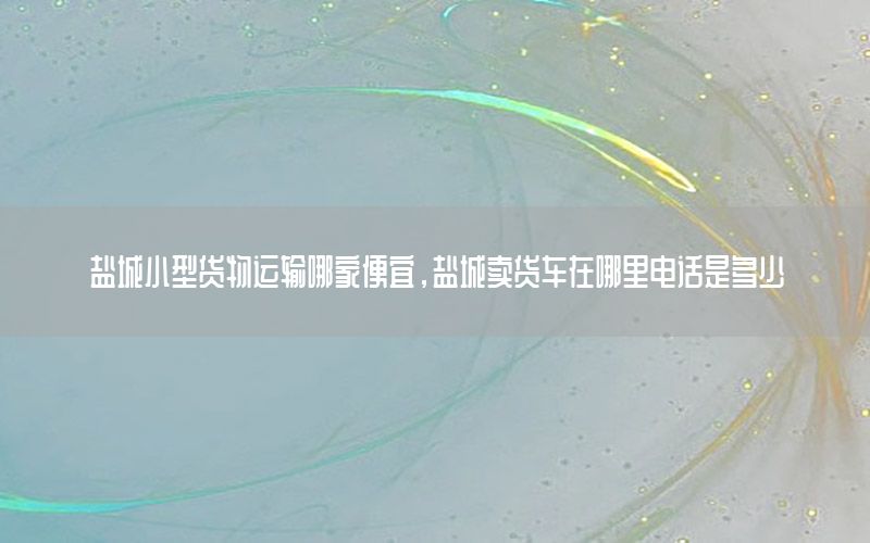 盐城小型货物运输哪家便宜，盐城卖货车在哪里电话是多少