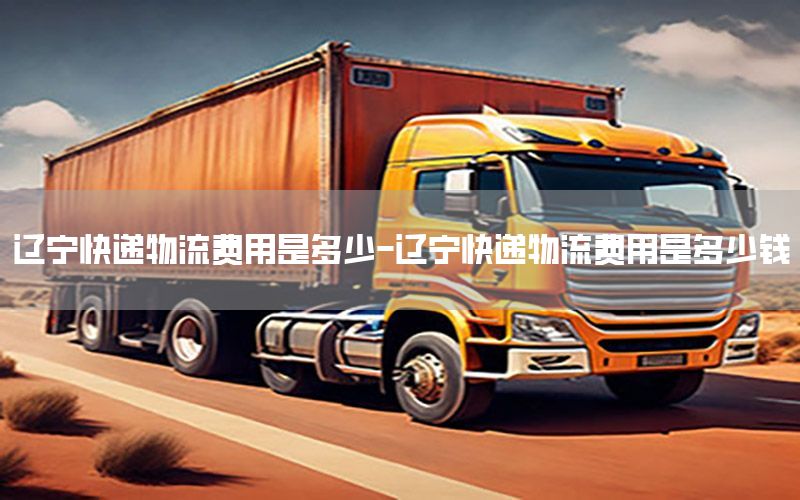 辽宁快递物流费用是多少-辽宁快递物流费用是多少钱
