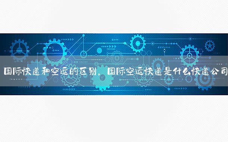 国际快递和空运的区别，国际空运快递是什么快递公司