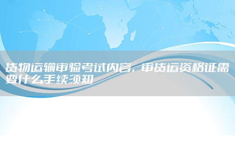 货物运输审验考试内容，审货运资格证需要什么手续须知