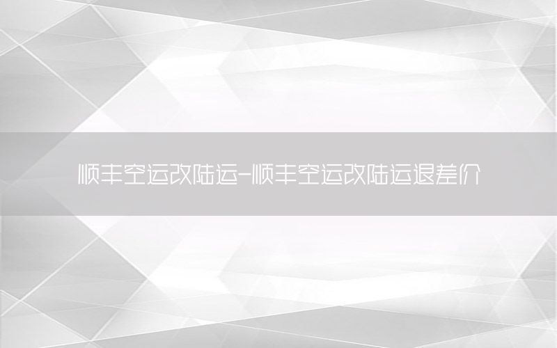 顺丰空运改陆运-顺丰空运改陆运退差价