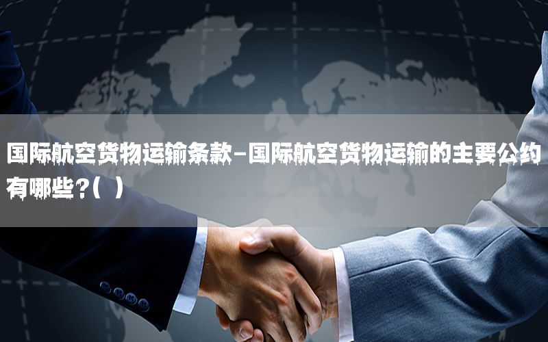 国际航空货物运输条款-国际航空货物运输的主要公约有哪些?( )
