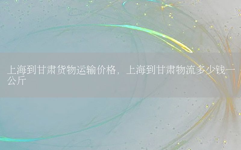 上海到甘肃货物运输价格，上海到甘肃物流多少钱一公斤