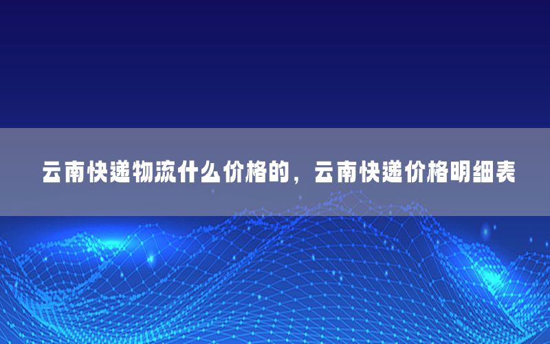 云南快递物流什么价格的，云南快递价格明细表