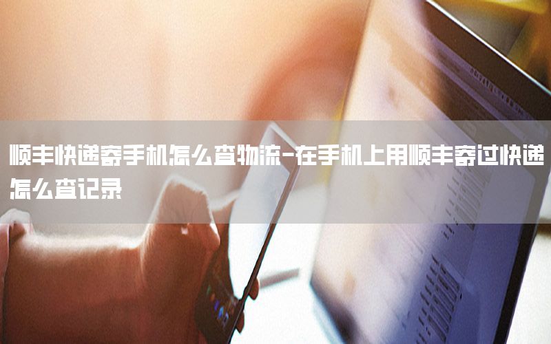 顺丰快递寄手机怎么查物流-在手机上用顺丰寄过快递怎么查记录