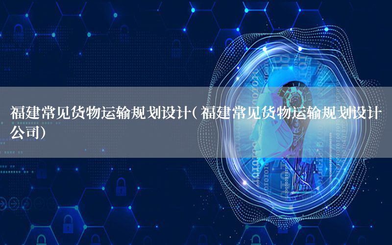 福建常见货物运输规划设计（福建常见货物运输规划设计公司）
