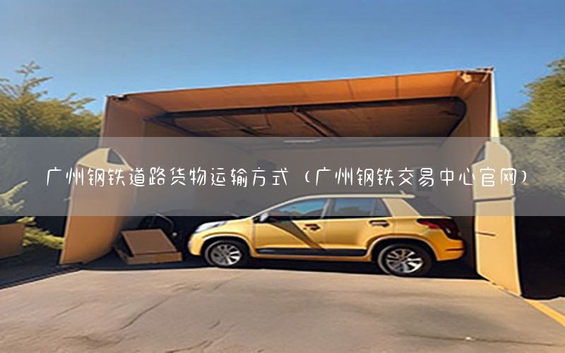 广州钢铁道路货物运输方式（广州钢铁交易中心官网）