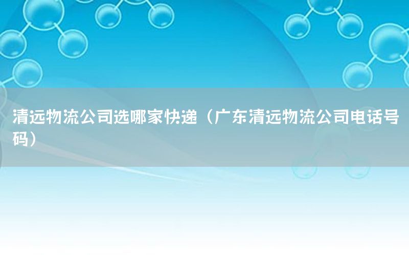 清远物流公司选哪家快递（广东清远物流公司电话号码）
