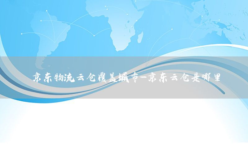 京东物流云仓覆盖城市-京东云仓是哪里