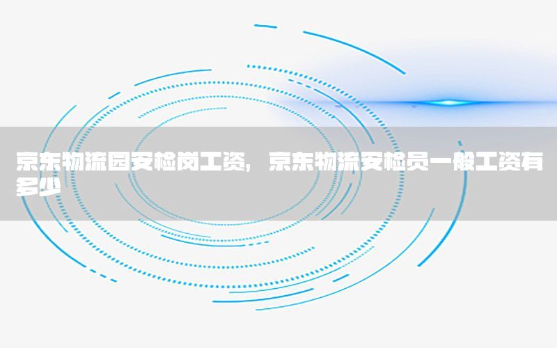 京东物流园安检岗工资，京东物流安检员一般工资有多少