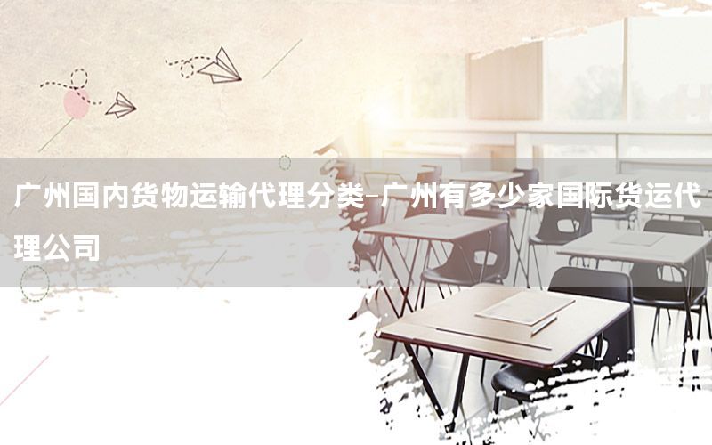 广州国内货物运输代理分类-广州有多少家国际货运代理公司