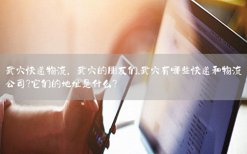 武穴快递物流，武穴的朋友们,武穴有哪些快递和物流公司?它们的地址是什么?