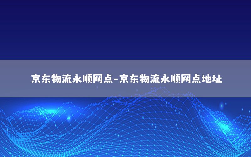 京东物流永顺网点-京东物流永顺网点地址