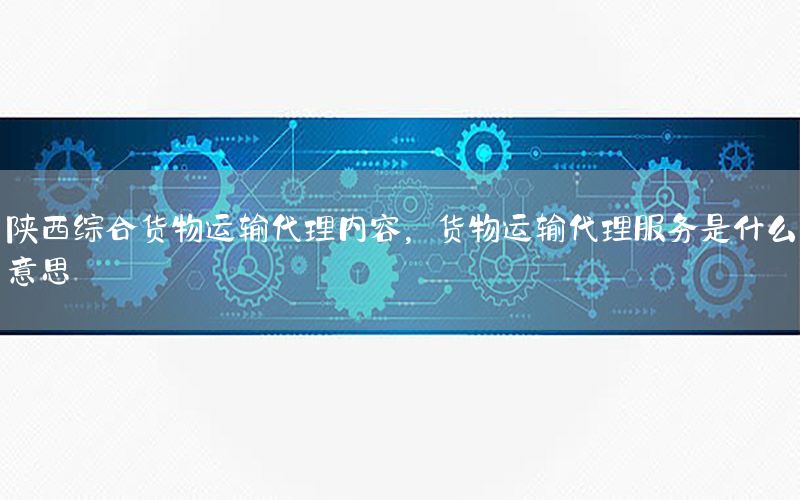 陕西综合货物运输代理内容，货物运输代理服务是什么意思