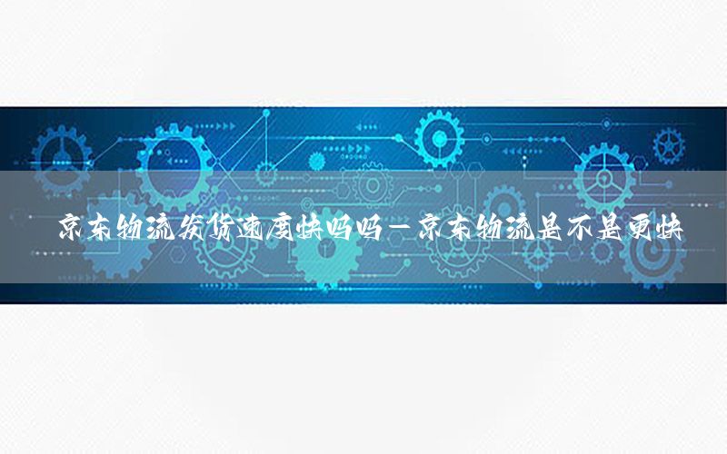 京东物流发货速度快吗吗-京东物流是不是更快