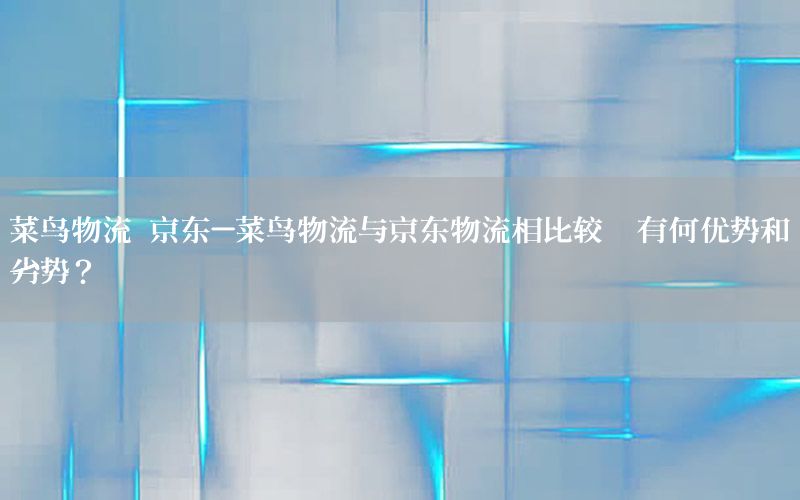 菜鸟物流 京东-菜鸟物流与京东物流相比较,有何优势和劣势?