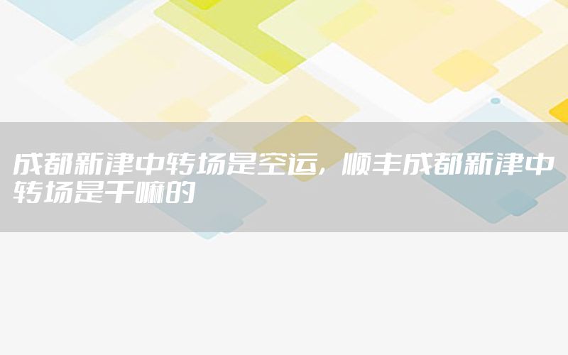 成都新津中转场是空运，顺丰成都新津中转场是干嘛的