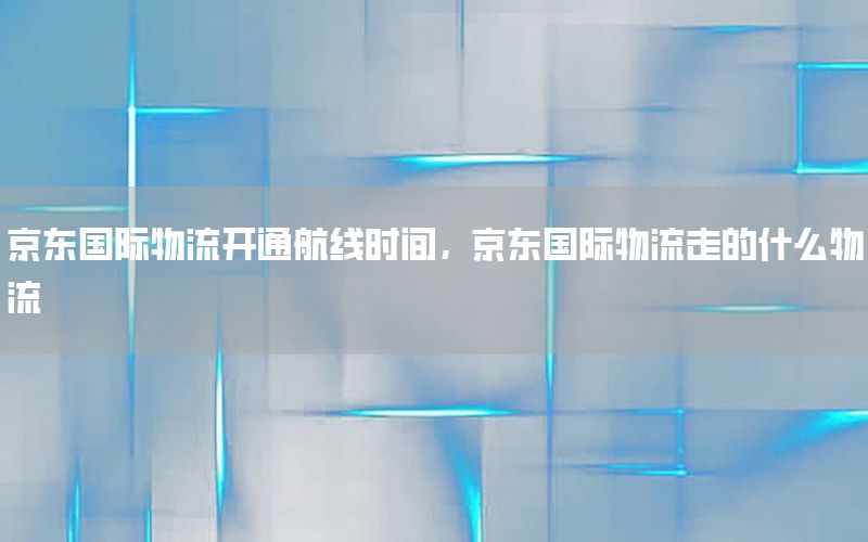 京东国际物流开通航线时间，京东国际物流走的什么物流