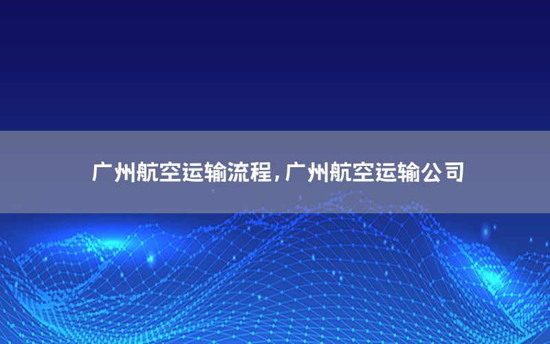 广州航空运输流程，广州航空运输公司