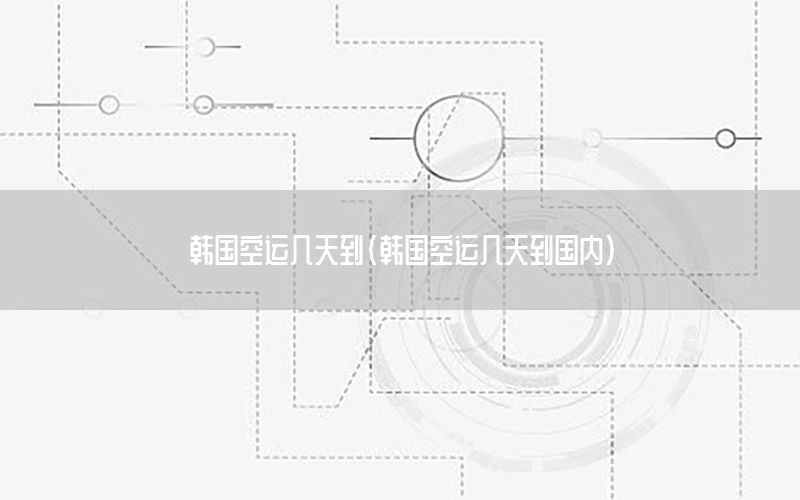 韩国空运几天到（韩国空运几天到国内）