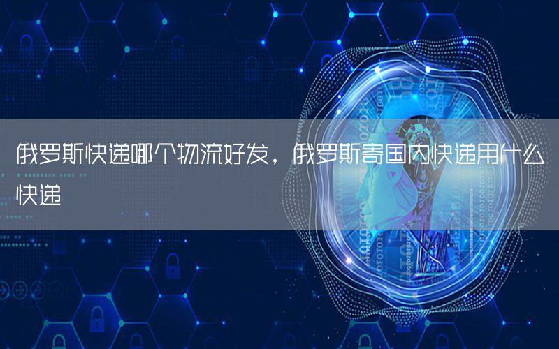 俄罗斯快递哪个物流好发，俄罗斯寄国内快递用什么快递