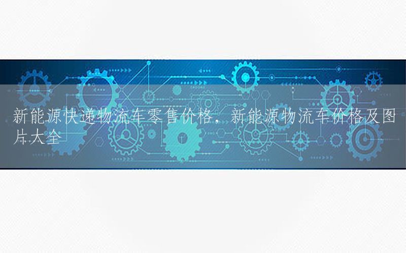 新能源快递物流车零售价格，新能源物流车价格及图片大全