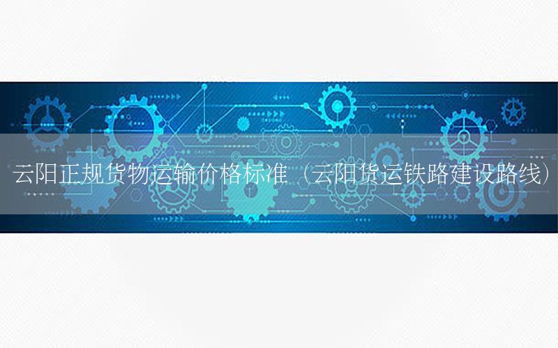 云阳正规货物运输价格标准（云阳货运铁路建设路线）