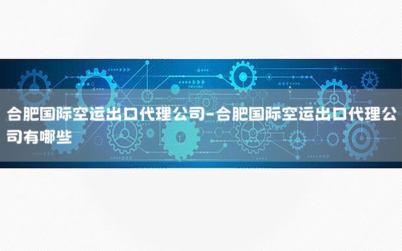 合肥国际空运出口代理公司-合肥国际空运出口代理公司有哪些