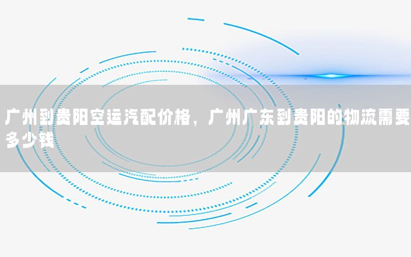 广州到贵阳空运汽配价格，广州广东到贵阳的物流需要多少钱