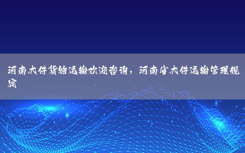 河南大件货物运输欢迎咨询，河南省大件运输管理规定