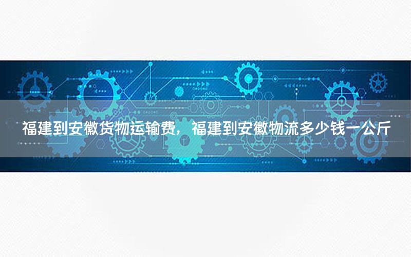 福建到安徽货物运输费，福建到安徽物流多少钱一公斤