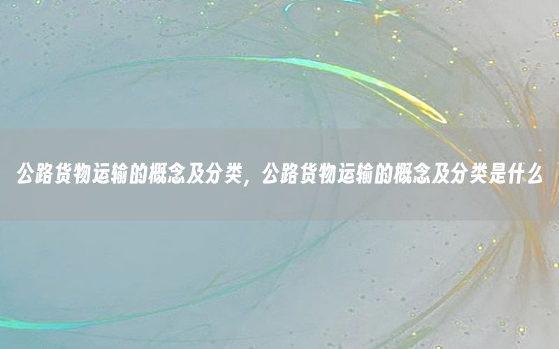 公路货物运输的概念及分类，公路货物运输的概念及分类是什么