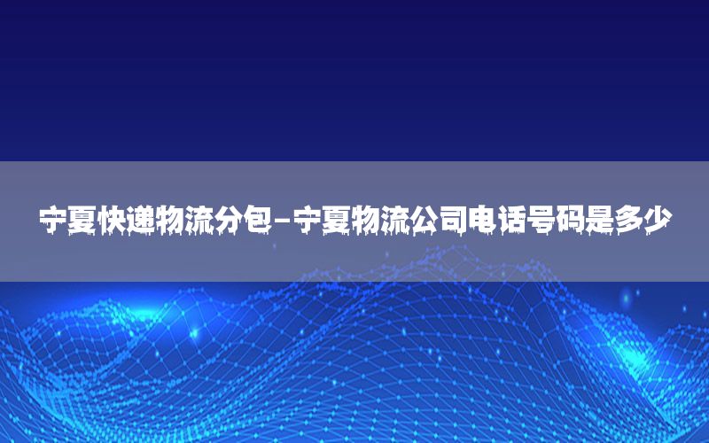 宁夏快递物流分包-宁夏物流公司电话号码是多少