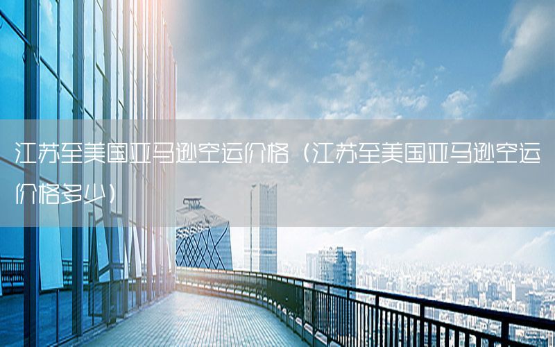 江苏至美国亚马逊空运价格（江苏至美国亚马逊空运价格多少）