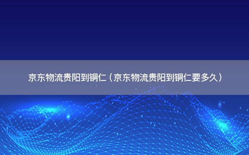 京东物流贵阳到铜仁（京东物流贵阳到铜仁要多久）