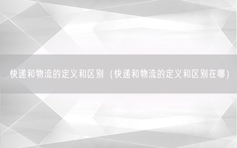 快递和物流的定义和区别（快递和物流的定义和区别在哪）