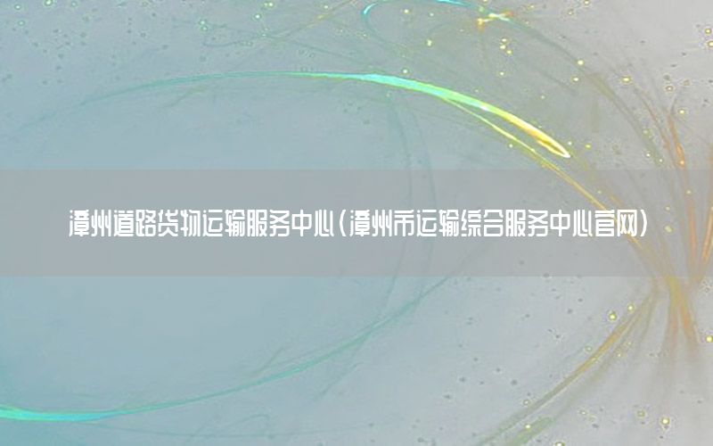 漳州道路货物运输服务中心（漳州市运输综合服务中心官网）