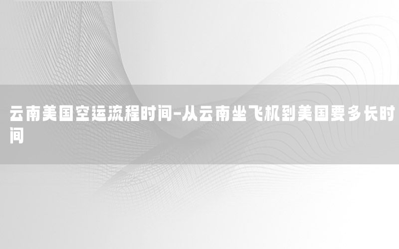 云南美国空运流程时间-从云南坐飞机到美国要多长时间