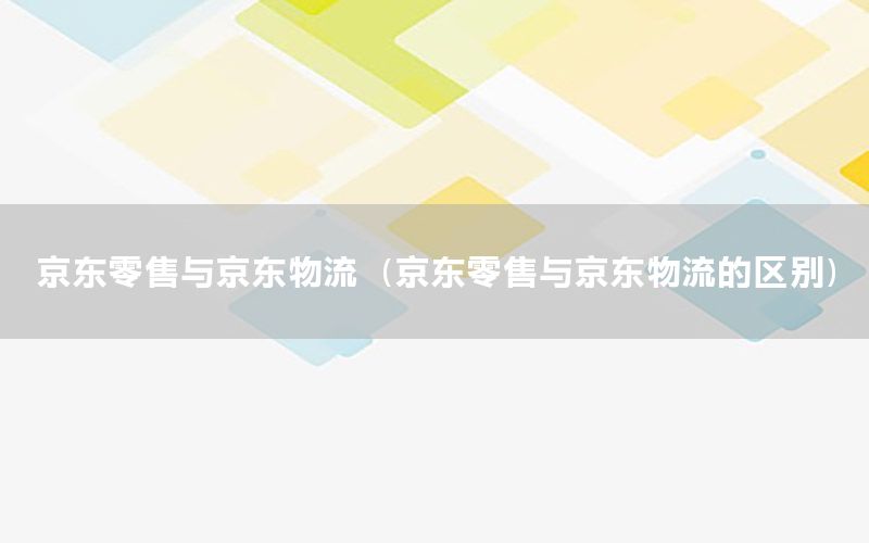 京东零售与京东物流（京东零售与京东物流的区别）