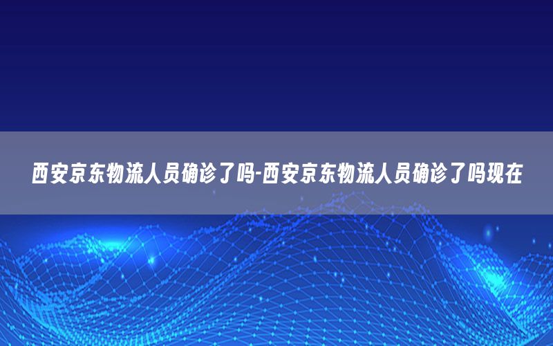 西安京东物流人员确诊了吗-西安京东物流人员确诊了吗现在