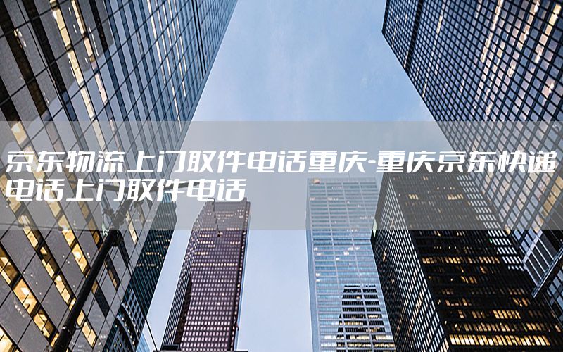 京东物流上门取件电话重庆-重庆京东快递电话上门取件电话