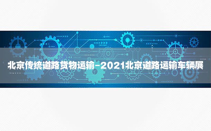 北京传统道路货物运输-2021北京道路运输车辆展