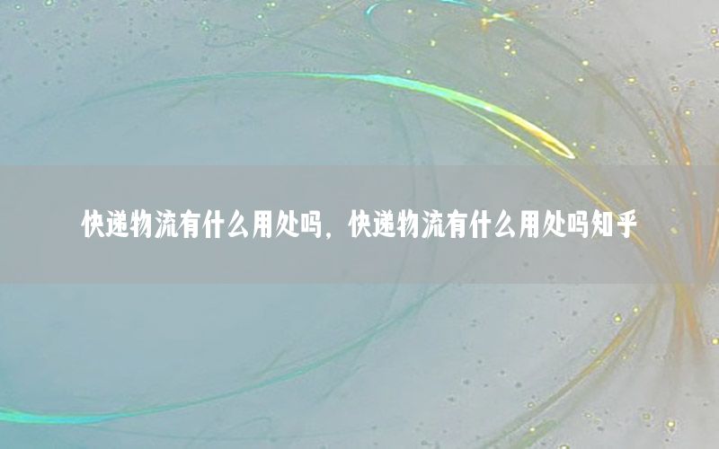 快递物流有什么用处吗，快递物流有什么用处吗知乎