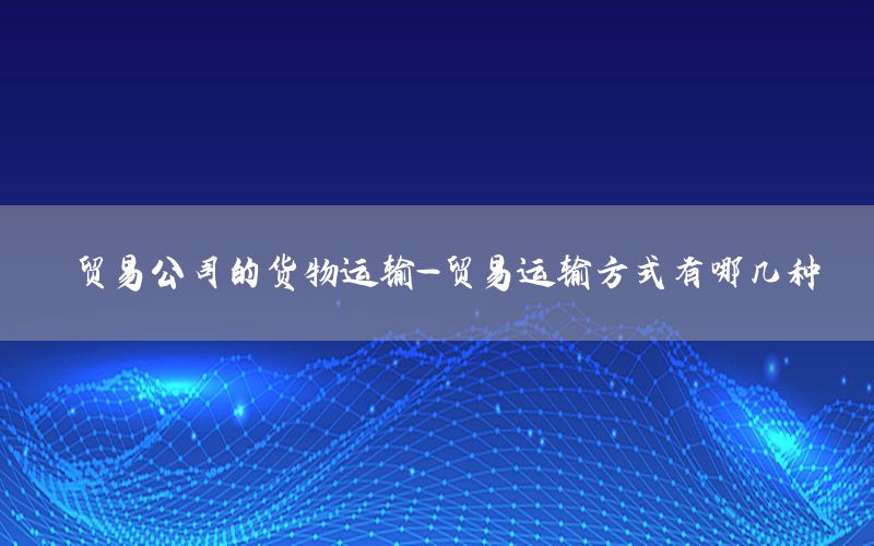 贸易公司的货物运输-贸易运输方式有哪几种
