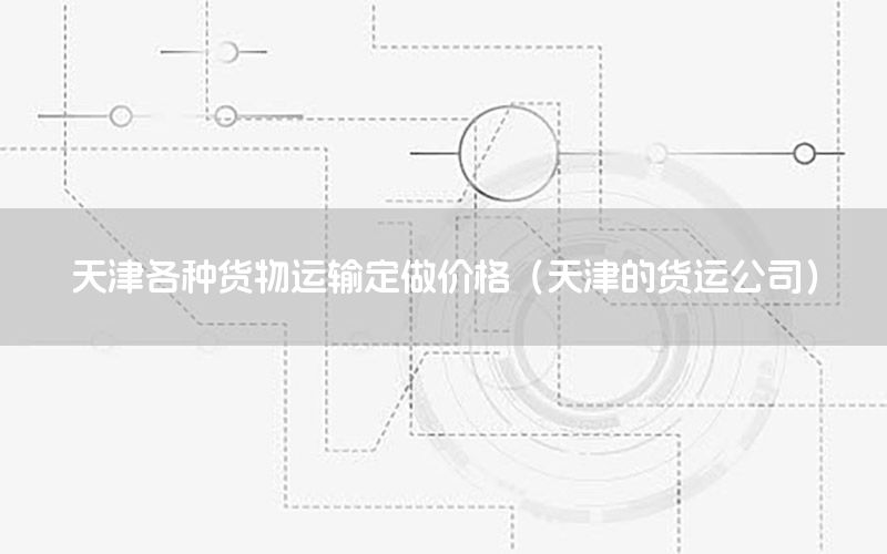 天津各种货物运输定做价格（天津的货运公司）